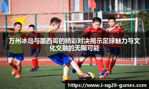 万州冰岛与墨西哥的精彩对决揭示足球魅力与文化交融的无限可能