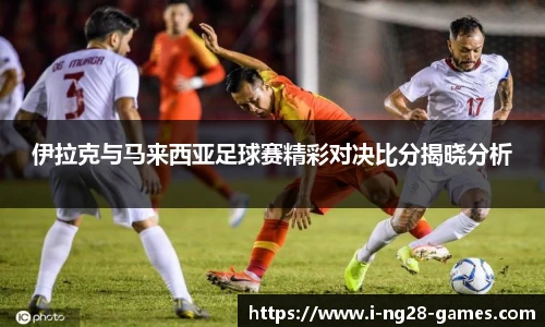 伊拉克与马来西亚足球赛精彩对决比分揭晓分析