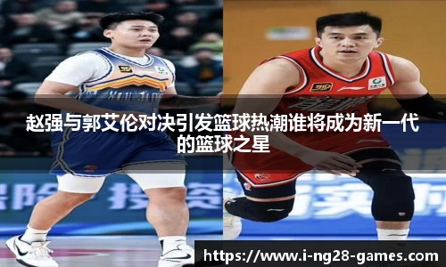 赵强与郭艾伦对决引发篮球热潮谁将成为新一代的篮球之星