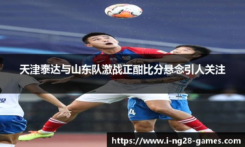天津泰达与山东队激战正酣比分悬念引人关注